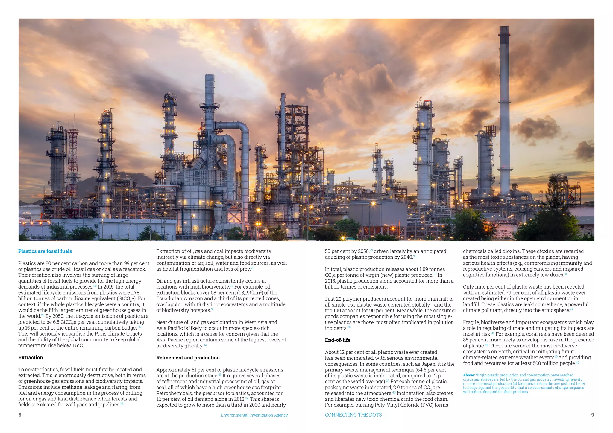 8	 Environmental Investigation Agency CONNECTING THE DOTS	 9
Plastics are fossil fuels
Plastics are 80 per cent carbon and more than 99 per cent
of plastics use crude oil, fossil gas or coal as a feedstock.
Their creation also involves the burning of large
quantities of fossil fuels to provide for the high energy
demands of industrial processes.25
In 2015, the total
estimated lifecycle emissions from plastics were 1.78
billion tonnes of carbon dioxide equivalent (GtCO2
e). For
context, if the whole plastics lifecycle were a country, it
would be the fifth largest emitter of greenhouse gases in
the world.26
By 2050, the lifecycle emissions of plastic are
predicted to be 6.5 GtCO2
e per year, cumulatively taking
up 15 per cent of the entire remaining carbon budget.27
This will seriously jeopardise the Paris climate targets
and the ability of the global community to keep global
temperature rise below 1.5°C.
Extraction
To create plastics, fossil fuels must first be located and
extracted. This is enormously destructive, both in terms
of greenhouse gas emissions and biodiversity impacts.
Emissions include methane leakage and flaring, from
fuel and energy consumption in the process of drilling
for oil or gas and land disturbance when forests and
fields are cleared for well pads and pipelines.28
Extraction of oil, gas and coal impacts biodiversity
indirectly via climate change, but also directly via
contamination of air, soil, water and food sources, as well
as habitat fragmentation and loss of prey.29
Oil and gas infrastructure consistently occurs at
locations with high biodiversity.30
For example, oil
extraction blocks cover 68 per cent (68,196km2
) of the
Ecuadorian Amazon and a third of its protected zones,
overlapping with 19 distinct ecosystems and a multitude
of biodiversity hotspots.31
Near-future oil and gas exploitation in West Asia and
Asia Pacific is likely to occur in more species-rich
locations, which is a cause for concern given that the
Asia Pacific region contains some of the highest levels of
biodiversity globally.32
Refinement and production
Approximately 61 per cent of plastic lifecycle emissions
are at the production stage.33
It requires several phases
of refinement and industrial processing of oil, gas or
coal, all of which have a high greenhouse gas footprint.
Petrochemicals, the precursor to plastics, accounted for
12 per cent of oil demand alone in 2018.34
This share is
expected to grow to more than a third in 2030 and nearly
50 per cent by 2050,35
driven largely by an anticipated
doubling of plastic production by 2040.36
In total, plastic production releases about 1.89 tonnes
CO2
e per tonne of virgin (new) plastic produced.37
In
2015, plastic production alone accounted for more than a
billion tonnes of emissions.
Just 20 polymer producers account for more than half of
all single-use plastic waste generated globally - and the
top 100 account for 90 per cent. Meanwhile, the consumer
goods companies responsible for using the most single-
use plastics are those most often implicated in pollution
incidents.38
End-of-life
About 12 per cent of all plastic waste ever created
has been incinerated, with serious environmental
consequences. In some countries, such as Japan, it is the
primary waste management technique (64.6 per cent
of its plastic waste is incinerated, compared to 12 per
cent as the world average).39
For each tonne of plastic
packaging waste incinerated, 2.9 tonnes of CO2
are
released into the atmosphere.40
Incineration also creates
and liberates new toxic chemicals into the food chain.
For example, burning Poly-Vinyl Chloride (PVC) forms
chemicals called dioxins. These dioxins are regarded
as the most toxic substances on the planet, having
serious health effects (e.g., compromising immunity and
reproductive systems, causing cancers and impaired
cognitive functions) in extremely low doses.41
Only nine per cent of plastic waste has been recycled,
with an estimated 79 per cent of all plastic waste ever
created being either in the open environment or in
landfill. These plastics are leaking methane, a powerful
climate pollutant, directly into the atmosphere.42
Fragile, biodiverse and important ecosystems which play
a role in regulating climate and mitigating its impacts are
most at risk.43
For example, coral reefs have been deemed
85 per cent more likely to develop disease in the presence
of plastic.44
These are some of the most biodiverse
ecosystems on Earth, critical in mitigating future
climate-related extreme weather events45
and providing
food and resources for at least 500 million people.46
Above: Virgin plastic production and consumption have reached
unsustainable levels, fed by the oil and gas industry investing heavily
in petrochemical production (at facilities such as the one pictured here)
to hedge against the possibility that a serious climate change response
will reduce demand for their products.
 