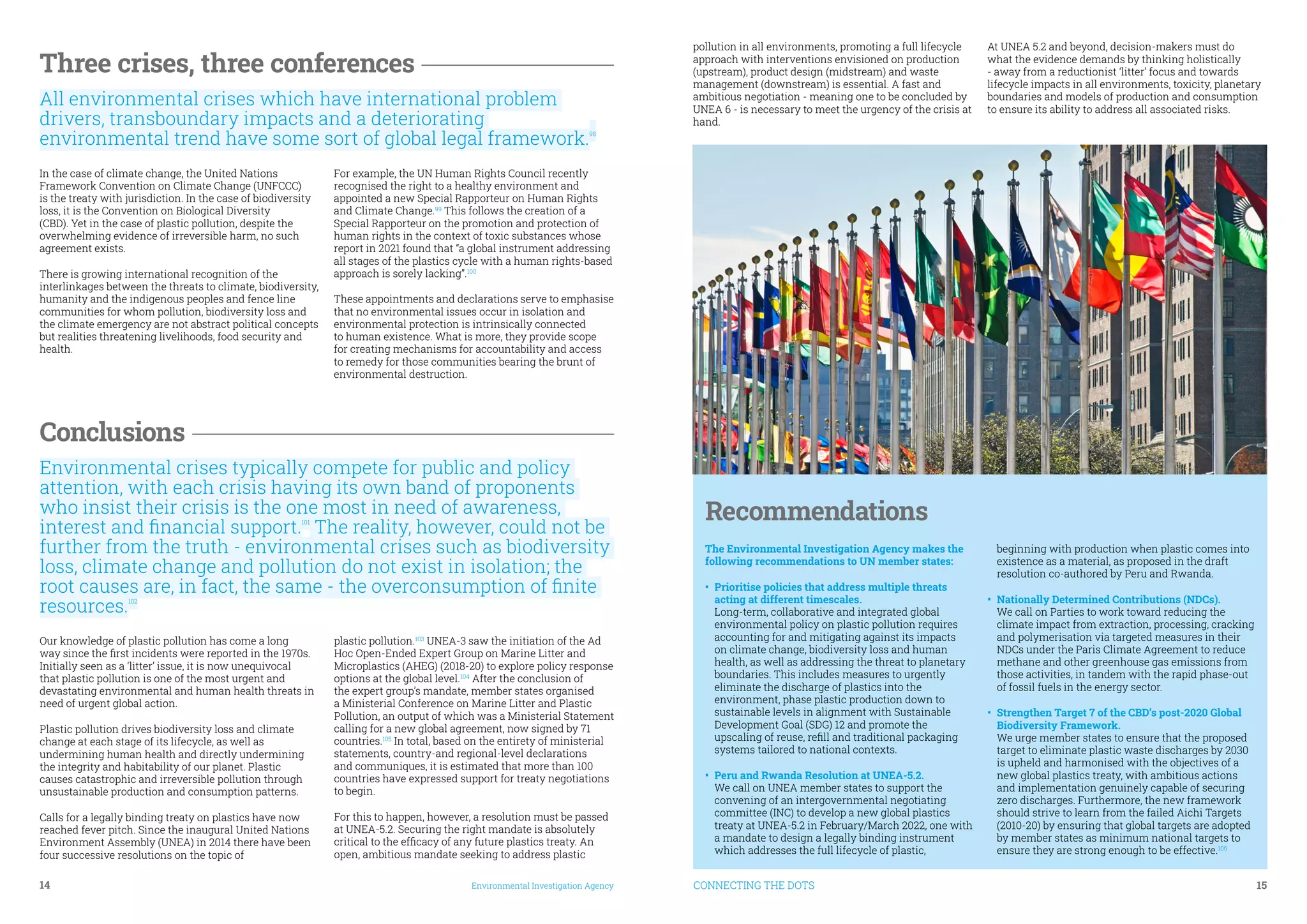 14	 Environmental Investigation Agency CONNECTING THE DOTS	 15
Three crises, three conferences
All environmental crises which have international problem
drivers, transboundary impacts and a deteriorating
environmental trend have some sort of global legal framework.98
In the case of climate change, the United Nations
Framework Convention on Climate Change (UNFCCC)
is the treaty with jurisdiction. In the case of biodiversity
loss, it is the Convention on Biological Diversity
(CBD). Yet in the case of plastic pollution, despite the
overwhelming evidence of irreversible harm, no such
agreement exists.
There is growing international recognition of the
interlinkages between the threats to climate, biodiversity,
humanity and the indigenous peoples and fence line
communities for whom pollution, biodiversity loss and
the climate emergency are not abstract political concepts
but realities threatening livelihoods, food security and
health.
For example, the UN Human Rights Council recently
recognised the right to a healthy environment and
appointed a new Special Rapporteur on Human Rights
and Climate Change.99
This follows the creation of a
Special Rapporteur on the promotion and protection of
human rights in the context of toxic substances whose
report in 2021 found that “a global instrument addressing
all stages of the plastics cycle with a human rights-based
approach is sorely lacking’’.100
These appointments and declarations serve to emphasise
that no environmental issues occur in isolation and
environmental protection is intrinsically connected
to human existence. What is more, they provide scope
for creating mechanisms for accountability and access
to remedy for those communities bearing the brunt of
environmental destruction.
Conclusions
Environmental crises typically compete for public and policy
attention, with each crisis having its own band of proponents
who insist their crisis is the one most in need of awareness,
interest and financial support.101
The reality, however, could not be
further from the truth - environmental crises such as biodiversity
loss, climate change and pollution do not exist in isolation; the
root causes are, in fact, the same - the overconsumption of finite
resources.102
Our knowledge of plastic pollution has come a long
way since the first incidents were reported in the 1970s.
Initially seen as a ‘litter’ issue, it is now unequivocal
that plastic pollution is one of the most urgent and
devastating environmental and human health threats in
need of urgent global action.
Plastic pollution drives biodiversity loss and climate
change at each stage of its lifecycle, as well as
undermining human health and directly undermining
the integrity and habitability of our planet. Plastic
causes catastrophic and irreversible pollution through
unsustainable production and consumption patterns.
Calls for a legally binding treaty on plastics have now
reached fever pitch. Since the inaugural United Nations
Environment Assembly (UNEA) in 2014 there have been
four successive resolutions on the topic of
plastic pollution.103
UNEA-3 saw the initiation of the Ad
Hoc Open-Ended Expert Group on Marine Litter and
Microplastics (AHEG) (2018-20) to explore policy response
options at the global level.104
After the conclusion of
the expert group’s mandate, member states organised
a Ministerial Conference on Marine Litter and Plastic
Pollution, an output of which was a Ministerial Statement
calling for a new global agreement, now signed by 71
countries.105
In total, based on the entirety of ministerial
statements, country-and regional-level declarations
and communiques, it is estimated that more than 100
countries have expressed support for treaty negotiations
to begin.
For this to happen, however, a resolution must be passed
at UNEA-5.2. Securing the right mandate is absolutely
critical to the efficacy of any future plastics treaty. An
open, ambitious mandate seeking to address plastic
pollution in all environments, promoting a full lifecycle
approach with interventions envisioned on production
(upstream), product design (midstream) and waste
management (downstream) is essential. A fast and
ambitious negotiation - meaning one to be concluded by
UNEA 6 - is necessary to meet the urgency of the crisis at
hand.
At UNEA 5.2 and beyond, decision-makers must do
what the evidence demands by thinking holistically
- away from a reductionist ‘litter’ focus and towards
lifecycle impacts in all environments, toxicity, planetary
boundaries and models of production and consumption
to ensure its ability to address all associated risks.
Recommendations
The Environmental Investigation Agency makes the
following recommendations to UN member states:
•	 Prioritise policies that address multiple threats
acting at different timescales.
Long-term, collaborative and integrated global
environmental policy on plastic pollution requires
accounting for and mitigating against its impacts
on climate change, biodiversity loss and human
health, as well as addressing the threat to planetary
boundaries. This includes measures to urgently
eliminate the discharge of plastics into the
environment, phase plastic production down to
sustainable levels in alignment with Sustainable
Development Goal (SDG) 12 and promote the
upscaling of reuse, refill and traditional packaging
systems tailored to national contexts.
•	 Peru and Rwanda Resolution at UNEA-5.2.
We call on UNEA member states to support the
convening of an intergovernmental negotiating
committee (INC) to develop a new global plastics
treaty at UNEA-5.2 in February/March 2022, one with
a mandate to design a legally binding instrument
which addresses the full lifecycle of plastic,
beginning with production when plastic comes into
existence as a material, as proposed in the draft
resolution co-authored by Peru and Rwanda.
•	 Nationally Determined Contributions (NDCs).
We call on Parties to work toward reducing the
climate impact from extraction, processing, cracking
and polymerisation via targeted measures in their
NDCs under the Paris Climate Agreement to reduce
methane and other greenhouse gas emissions from
those activities, in tandem with the rapid phase-out
of fossil fuels in the energy sector.
•	 Strengthen Target 7 of the CBD’s post-2020 Global
Biodiversity Framework.
We urge member states to ensure that the proposed
target to eliminate plastic waste discharges by 2030
is upheld and harmonised with the objectives of a
new global plastics treaty, with ambitious actions
and implementation genuinely capable of securing
zero discharges. Furthermore, the new framework
should strive to learn from the failed Aichi Targets
(2010-20) by ensuring that global targets are adopted
by member states as minimum national targets to
ensure they are strong enough to be effective.106
 
