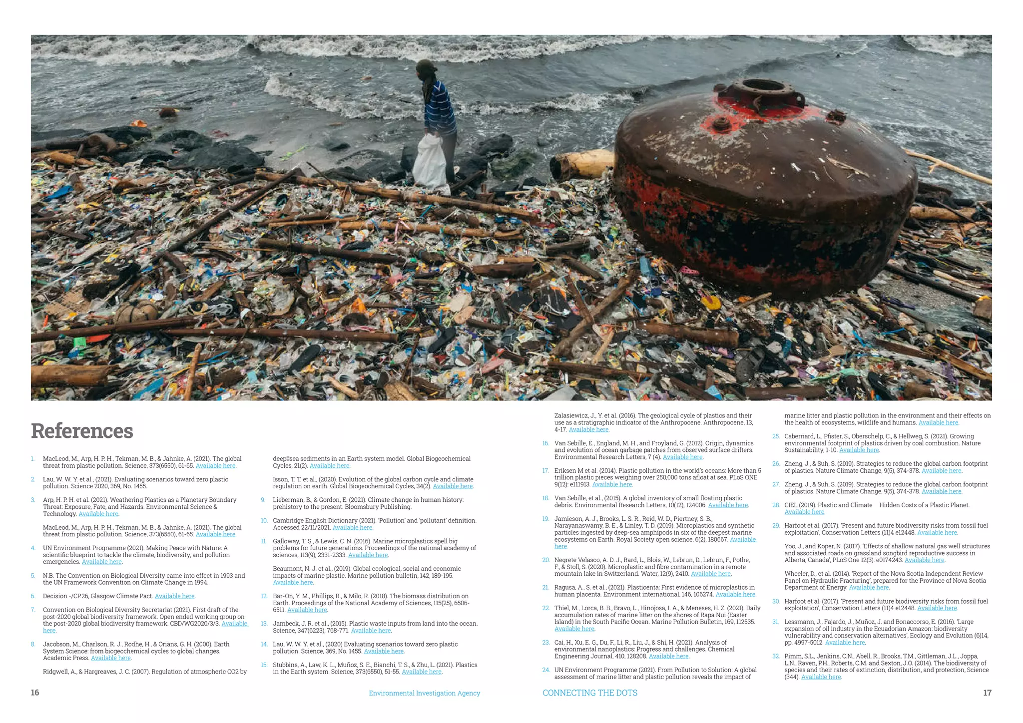 16	 Environmental Investigation Agency CONNECTING THE DOTS	 17
References
1.	 MacLeod, M., Arp, H. P. H., Tekman, M. B., & Jahnke, A. (2021). The global
threat from plastic pollution. Science, 373(6550), 61-65. Available here.
2.	 Lau, W. W. Y. et al., (2021). Evaluating scenarios toward zero plastic
pollution. Science 2020, 369, No. 1455.
3.	 Arp, H. P. H. et al. (2021). Weathering Plastics as a Planetary Boundary
Threat: Exposure, Fate, and Hazards. Environmental Science &
Technology. Available here.
MacLeod, M., Arp, H. P. H., Tekman, M. B., & Jahnke, A. (2021). The global
threat from plastic pollution. Science, 373(6550), 61-65. Available here.
4.	 UN Environment Programme (2021). Making Peace with Nature: A
scientific blueprint to tackle the climate, biodiversity, and pollution
emergencies. Available here.
5.	 N.B. The Convention on Biological Diversity came into effect in 1993 and
the UN Framework Convention on Climate Change in 1994.
6.	 Decision -/CP.26, Glasgow Climate Pact. Available here.
7.	 Convention on Biological Diversity Secretariat (2021). First draft of the
post-2020 global biodiversity framework. Open ended working group on
the post-2020 global biodiversity framework. CBD/WG2020/3/3. Available
here.
8.	 Jacobson, M., Charlson, R. J., Rodhe, H., & Orians, G. H. (2000). Earth
System Science: from biogeochemical cycles to global changes.
Academic Press. Available here.
Ridgwell, A., & Hargreaves, J. C. (2007). Regulation of atmospheric CO2 by
deep‐sea sediments in an Earth system model. Global Biogeochemical
Cycles, 21(2). Available here.
Isson, T. T. et al., (2020). Evolution of the global carbon cycle and climate
regulation on earth. Global Biogeochemical Cycles, 34(2). Available here.
9.	 Lieberman, B., & Gordon, E. (2021). Climate change in human history:
prehistory to the present. Bloomsbury Publishing.
10.	 Cambridge English Dictionary (2021). ‘Pollution’ and ‘pollutant’ definition.
Accessed 22/11/2021. Available here.
11.	 Galloway, T. S., & Lewis, C. N. (2016). Marine microplastics spell big
problems for future generations. Proceedings of the national academy of
sciences, 113(9), 2331-2333. Available here.
Beaumont, N. J. et al., (2019). Global ecological, social and economic
impacts of marine plastic. Marine pollution bulletin, 142, 189-195.
Available here.
12.	 Bar-On, Y. M., Phillips, R., & Milo, R. (2018). The biomass distribution on
Earth. Proceedings of the National Academy of Sciences, 115(25), 6506-
6511. Available here.
13.	 Jambeck, J. R. et al., (2015). Plastic waste inputs from land into the ocean.
Science, 347(6223), 768-771. Available here.
14.	 Lau, W. W. Y. et al., (2020) Evaluating scenarios toward zero plastic
pollution. Science, 369, No. 1455. Available here.
15.	 Stubbins, A., Law, K. L., Muñoz, S. E., Bianchi, T. S., & Zhu, L. (2021). Plastics
in the Earth system. Science, 373(6550), 51-55. Available here.
Zalasiewicz, J., Y. et al. (2016). The geological cycle of plastics and their
use as a stratigraphic indicator of the Anthropocene. Anthropocene, 13,
4-17. Available here.
16.	 Van Sebille, E., England, M. H., and Froyland, G. (2012). Origin, dynamics
and evolution of ocean garbage patches from observed surface drifters.
Environmental Research Letters, 7 (4). Available here.
17.	 Eriksen M et al. (2014). Plastic pollution in the world’s oceans: More than 5
trillion plastic pieces weighing over 250,000 tons afloat at sea. PLoS ONE
9(12): e111913. Available here.
18.	 Van Sebille, et al., (2015). A global inventory of small floating plastic
debris. Environmental Research Letters, 10(12), 124006. Available here.
19.	 Jamieson, A. J., Brooks, L. S. R., Reid, W. D., Piertney, S. B.,
Narayanaswamy, B. E., & Linley, T. D. (2019). Microplastics and synthetic
particles ingested by deep-sea amphipods in six of the deepest marine
ecosystems on Earth. Royal Society open science, 6(2), 180667. Available
here.
20.	 Negrete Velasco, A. D. J., Rard, L., Blois, W., Lebrun, D., Lebrun, F., Pothe,
F., & Stoll, S. (2020). Microplastic and fibre contamination in a remote
mountain lake in Switzerland. Water, 12(9), 2410. Available here.
21.	 Ragusa, A., S. et al., (2021). Plasticenta: First evidence of microplastics in
human placenta. Environment international, 146, 106274. Available here.
22.	 Thiel, M., Lorca, B. B., Bravo, L., Hinojosa, I. A., & Meneses, H. Z. (2021). Daily
accumulation rates of marine litter on the shores of Rapa Nui (Easter
Island) in the South Pacific Ocean. Marine Pollution Bulletin, 169, 112535.
Available here.
23.	 Cai, H., Xu, E. G., Du, F., Li, R., Liu, J., & Shi, H. (2021). Analysis of
environmental nanoplastics: Progress and challenges. Chemical
Engineering Journal, 410, 128208. Available here.
24.	 UN Environment Programme (2021). From Pollution to Solution: A global
assessment of marine litter and plastic pollution reveals the impact of
marine litter and plastic pollution in the environment and their effects on
the health of ecosystems, wildlife and humans. Available here.
25.	 Cabernard, L., Pfister, S., Oberschelp, C., & Hellweg, S. (2021). Growing
environmental footprint of plastics driven by coal combustion. Nature
Sustainability, 1-10. Available here.
26.	 Zheng, J., & Suh, S. (2019). Strategies to reduce the global carbon footprint
of plastics. Nature Climate Change, 9(5), 374-378. Available here.
27.	 Zheng, J., & Suh, S. (2019). Strategies to reduce the global carbon footprint
of plastics. Nature Climate Change, 9(5), 374-378. Available here.
28.	 CIEL (2019). Plastic and Climate – Hidden Costs of a Plastic Planet.
Available here.
29.	 Harfoot et al. (2017). ‘Present and future biodiversity risks from fossil fuel
exploitation’, Conservation Letters (11)4 e12448. Available here.
Yoo, J., and Koper, N. (2017). ‘Effects of shallow natural gas well structures
and associated roads on grassland songbird reproductive success in
Alberta, Canada’, PLoS One 12(3): e0174243. Available here.
Wheeler, D., et al. (2014). ‘Report of the Nova Scotia Independent Review
Panel on Hydraulic Fracturing’, prepared for the Province of Nova Scotia
Department of Energy. Available here.
30.	 Harfoot et al. (2017). ‘Present and future biodiversity risks from fossil fuel
exploitation’, Conservation Letters (11)4 e12448. Available here.
31.	 Lessmann, J., Fajardo, J., Muñoz, J. and Bonaccorso, E. (2016). ‘Large
expansion of oil industry in the Ecuadorian Amazon: biodiversity
vulnerability and conservation alternatives’, Ecology and Evolution (6)14,
pp. 4997-5012. Available here.
32.	 Pimm, S.L., Jenkins, C.N., Abell, R., Brooks, T.M., Gittleman, J.L., Joppa,
L.N., Raven, P.H., Roberts, C.M. and Sexton, J.O. (2014). The biodiversity of
species and their rates of extinction, distribution, and protection, Science
(344). Available here.
©Jilson Tiu / Greenpeace
 