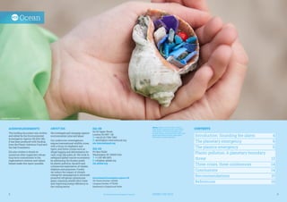 CONTENTS
Introduction: Sounding the alarm	 4
The planetary emergency	 6
The plastics emergency	 6
Plastic pollution: A planetary boundary 		
threat	 13
Three crises, three conferences	 14
Conclusions	 14
Recommendations	 15
References	 16
Ocean
JOINING THE DOTS	 3
2	 Environmental Investigation Agency
ACKNOWLEDGEMENTS
This briefing document was written
and edited by the Environmental
Investigation Agency UK (EIA UK).
It has been produced with funding
from the Plastic Solutions Fund and
the Oak Foundation.
EIA also wishes to thank its
numerous other supporters whose
long-term commitment to the
organisation’s mission and values
helped make this report possible.
ABOUT EIA
We investigate and campaign against
environmental crime and abuse.
Our undercover investigations
expose transnational wildlife crime,
with a focus on elephants and
tigers, and forest crimes such as
illegal logging and deforestation for
cash crops like palm oil. We work to
safeguard global marine ecosystems
by addressing the threats posed
by plastic pollution, bycatch and
commercial exploitation of whales,
dolphins and porpoises. Finally,
we reduce the impact of climate
change by campaigning to eliminate
powerful refrigerant greenhouse
gases, exposing related illicit trade
and improving energy efficiency in
the cooling sector.
EIA UK
62-63 Upper Street,
London N1 0NY UK
T: +44 (0) 20 7354 7960
E: ukinfo@eia-international.org
eia-international.org
EIA US
PO Box 53343
Washington DC 20009 USA
T: +1 202 483 6621
E: info@eia-global.org
eia-global.org
Environmental Investigation Agency UK
UK Charity Number: 1182208
Company Number: 07752350
Registered in England and Wales
Above: Making the invisible visible, a
child holds a gastropod sea snail filled
with plastics. The accumulation and
contamination of human food webs with
plastic particles and their associated
chemicals is unprecedented.
©Greenpeace / Zamyslov Slava
 