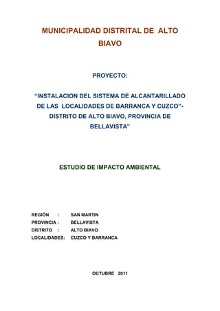 MUNICIPALIDAD DISTRITAL DE ALTO
BIAVO
PROYECTO:
“INSTALACION DEL SISTEMA DE ALCANTARILLADO
DE LAS LOCALIDADES DE BARRANCA Y CUZCO”-
DISTRITO DE ALTO BIAVO, PROVINCIA DE
BELLAVISTA”
ESTUDIO DE IMPACTO AMBIENTAL
REGIÓN : SAN MARTIN
PROVINCIA : BELLAVISTA
DISTRITO : ALTO BIAVO
LOCALIDADES: CUZCO Y BARRANCA
OCTUBRE 2011
 