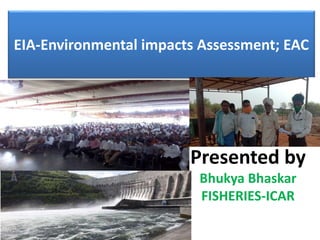 EIA-Environmental impacts Assessment; EAC
Presented by
Bhukya Bhaskar
FISHERIES-ICAR
 