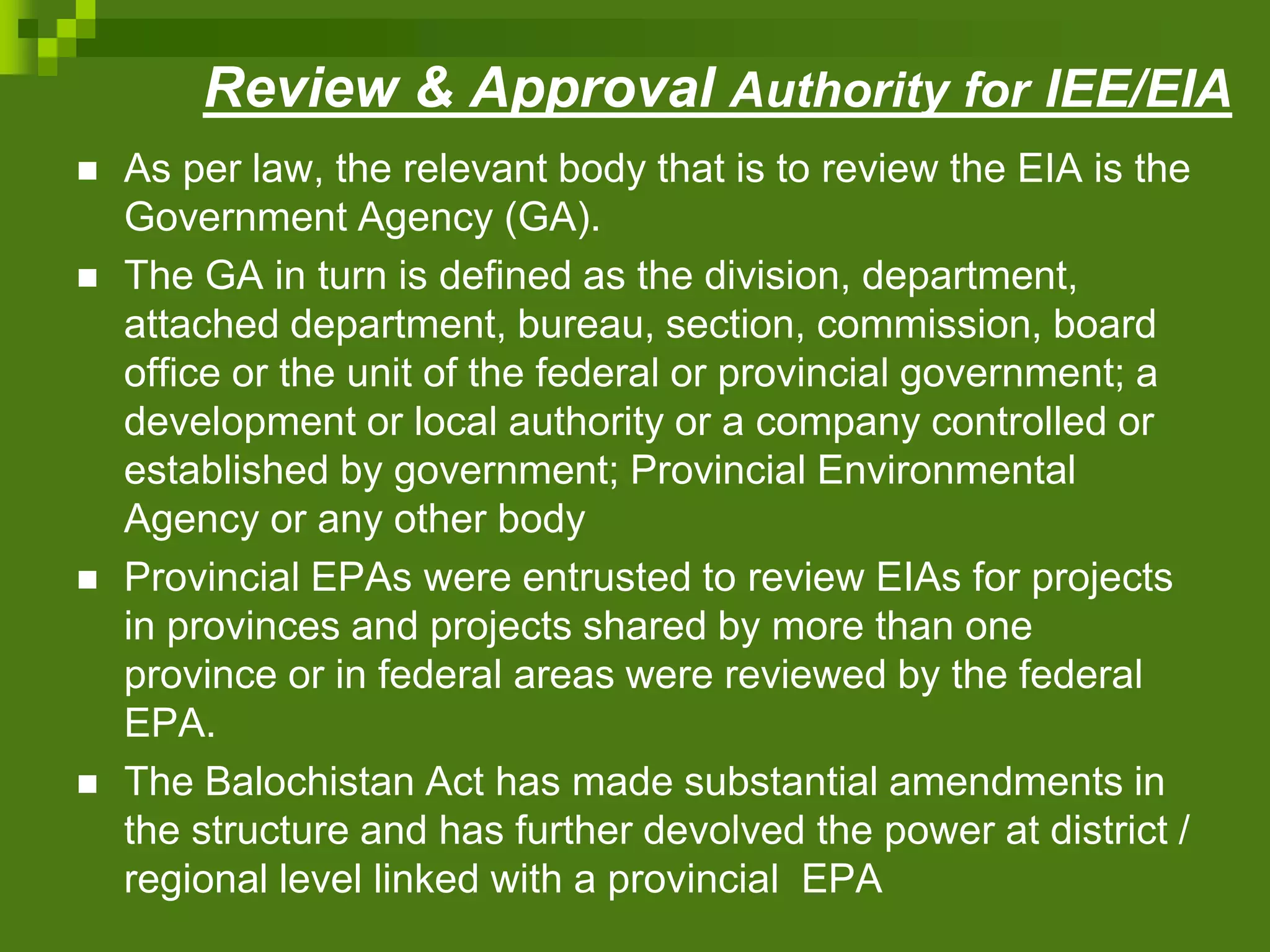 Review & Approval Authority for IEE/EIA
 As per law, the relevant body that is to review the EIA is the
Government Agency (GA).
 The GA in turn is defined as the division, department,
attached department, bureau, section, commission, board
office or the unit of the federal or provincial government; a
development or local authority or a company controlled or
established by government; Provincial Environmental
Agency or any other body
 Provincial EPAs were entrusted to review EIAs for projects
in provinces and projects shared by more than one
province or in federal areas were reviewed by the federal
EPA.
 The Balochistan Act has made substantial amendments in
the structure and has further devolved the power at district /
regional level linked with a provincial EPA
 