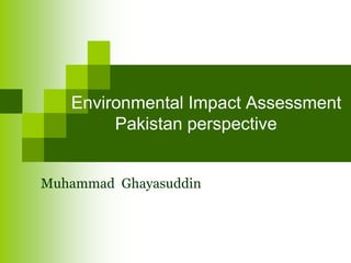 Environmental Impact Assessment
Pakistan perspective
Muhammad Ghayasuddin
 