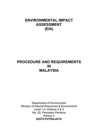 ENVIRONMENTAL IMPACT
ASSESSMENT
(EIA)
PROCEDURE AND REQUIREMENTS
IN
MALAYSIA
Department of Environment
Ministry of Natural Resources & Environment
Level 1-4, Podium 2 & 3
No. 25, Persiaran Perdana
Presint 4
62574 PUTRAJAYA
 