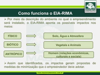 Como funciona o EIA-RIMA
 Por meio da descrição do ambiente no qual o empreendimento
será instalado, o EIA-RIMA aponta os possíveis impactos nos
meios:


  FÍSICO                       Solo, Água e Atmosfera


 BIÓTICO                         Vegetais e Animais


ANTRÓPICO                   Homem (relações econômicas,
                                culturais e sociais)

 Assim que identificados, os impactos geram propostas de
medidas de minimização que o empreendedor deve adotar.
 