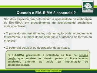 Quando o EIA-RIMA é essencial?
São dois aspectos que determinam a necessidade de elaboração
do EIA-RIMA, em procedimentos de licenciamento ambientais
mais complexos:

• O porte do empreendimento, cuja variação pode acompanhar o
faturamento, o número de funcionários e o tamanho de terreno da
empresa;

• O potencial poluidor ou degradador da atividade.

  O EIA-RIMA geralmente é solicitado na fase de licença
  prévia, que consiste no primeiro passo do licenciamento
  ambiental,  anterior  ao   início da   implantação   do
  empreendimento.
 