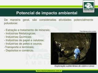 Potencial de impacto ambiental
De maneira geral, são consideradas atividades potencialmente
poluidoras:

- Extração e tratamento de minerais;                           Foto:Neves-corvo jumbo
- Indústrias Metalúrgicas;
- Indústrias Químicas;
- Indústrias de papel e celulose;
- Indústrias de peles e couros;
-Transporte e terminais;
- Depósitos e comércio.




                                       Exploração subterrânea de cobre e zinco
 