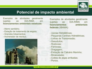 Potencial de impacto ambiental
Exemplos de atividades geralmente      Exemplos de atividades geralmente
sujeitas    ao     EIA-RIMA      em    sujeitas    ao    EIA-RIMA    em
licenciamentos ambientais estaduais:
                                       licenciamentos         ambientais
                                       federais (IBAMA):
- Aterro sanitário;
- Estação de tratamento de esgoto;
- Grandes loteamentos;                 - Usinas Hidrelétricas;
- Incinerador de resíduo.              - Pequenas Centrais Hidrelétricas;
                                       - Linhas de Transmissão;
                                       - Gasodutos;
                                       - Rodovias;
                                       - Ferrovias;
                                       - Dragagem;
                                       - Extração de Calcário Marinho;
                                       - Minerodutos;
                                       - Coleta de algas arribadas;
                                       - Portos.
  Foto: meio ambiente cultura mix
 