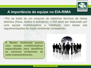 A importância da equipe no EIA-RIMA
• Por se tratar de um conjunto de relatórios técnicos de meios
distintos (físico, biótico e antrópico), o EIA deve ser elaborado por
uma equipe multidisciplinar e habilitada, com bases nas
regulamentações do órgão ambiental competente.




 A Master Ambiental possui
 uma equipe multidisciplinar
 especializada para identificar
 as variáveis ambientais de
 cada empreendimento.
 