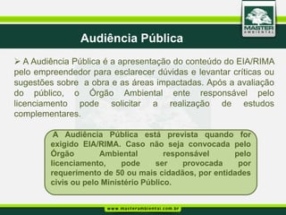 Audiência Pública
 A Audiência Pública é a apresentação do conteúdo do EIA/RIMA
pelo empreendedor para esclarecer dúvidas e levantar críticas ou
sugestões sobre a obra e as áreas impactadas. Após a avaliação
do público, o Órgão Ambiental ente responsável pelo
licenciamento pode solicitar a realização de estudos
complementares.

          A Audiência Pública está prevista quando for
         exigido EIA/RIMA. Caso não seja convocada pelo
         Órgão        Ambiental         responsável    pelo
         licenciamento,     pode     ser     provocada  por
         requerimento de 50 ou mais cidadãos, por entidades
         civis ou pelo Ministério Público.
 