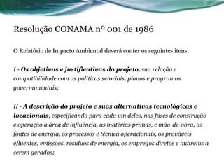 Resolução CONAMA nº 001 de 1986
O Relatório de Impacto Ambiental deverá conter os seguintes itens:
I - Os objetivos e justificativas do projeto, sua relação e
compatibilidade com as políticas setoriais, planos e programas
governamentais;
II - A descrição do projeto e suas alternativas tecnológicas e
locacionais, especificando para cada um deles, nas fases de construção
e operação a área de influência, as matérias primas, e mão-de-obra, as
fontes de energia, os processos e técnica operacionais, os prováveis
efluentes, emissões, resíduos de energia, os empregos diretos e indiretos a
serem gerados;
 