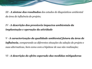III - A síntese dos resultados dos estudos de diagnósticos ambiental
da área de influência do projeto;
IV - A descrição dos prováveis impactos ambientais da
implantação e operação da atividade
V - A caracterização da qualidade ambiental futura da área de
influência, comparando as diferentes situações da adoção do projeto e
suas alternativas, bem como com a hipótese de sua não realização;
VI - A descrição do efeito esperado das medidas mitigadoras
 