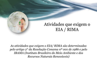 Atividades que exigem o
EIA / RIMA
As atividades que exigem o EIA/ RIMA são determinadas
pelo artigo 2° da Resolução Conama nº 001 de 1986 e pelo
IBAMA (Instituto Brasileiro do Meio Ambiente e dos
Recursos Naturais Renováveis)
 