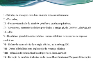 I - Estradas de rodagem com duas ou mais faixas de rolamento;
II - Ferrovias;
III - Portos e terminais de minério, petróleo e produtos químicos;
IV - Aeroportos, conforme definidos pelo inciso 1, artigo 48, do Decreto-Lei nº 32, de
18.11.66;
V - Oleodutos, gasodutos, minerodutos, troncos coletores e emissários de esgotos
sanitários;
VI - Linhas de transmissão de energia elétrica, acima de 230KV;
VII - Obras hidráulicas para exploração de recursos hídricos
VIII - Extração de combustível fóssil (petróleo, xisto, carvão);
IX - Extração de minério, inclusive os da classe II, definidas no Código de Mineração;
 