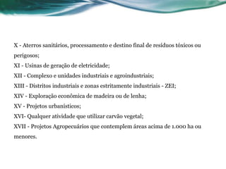 X - Aterros sanitários, processamento e destino final de resíduos tóxicos ou
perigosos;
XI - Usinas de geração de eletricidade;
XII - Complexo e unidades industriais e agroindustriais;
XIII - Distritos industriais e zonas estritamente industriais - ZEI;
XIV - Exploração econômica de madeira ou de lenha;
XV - Projetos urbanísticos;
XVI- Qualquer atividade que utilizar carvão vegetal;
XVII - Projetos Agropecuários que contemplem áreas acima de 1.000 ha ou
menores.
 