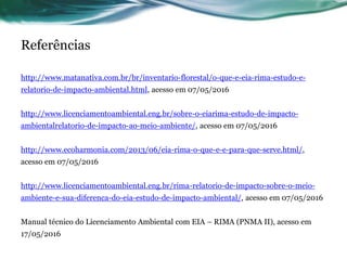 Referências
http://www.matanativa.com.br/br/inventario-florestal/o-que-e-eia-rima-estudo-e-
relatorio-de-impacto-ambiental.html, acesso em 07/05/2016
http://www.licenciamentoambiental.eng.br/sobre-o-eiarima-estudo-de-impacto-
ambientalrelatorio-de-impacto-ao-meio-ambiente/, acesso em 07/05/2016
http://www.ecoharmonia.com/2013/06/eia-rima-o-que-e-e-para-que-serve.html/,
acesso em 07/05/2016
http://www.licenciamentoambiental.eng.br/rima-relatorio-de-impacto-sobre-o-meio-
ambiente-e-sua-diferenca-do-eia-estudo-de-impacto-ambiental/, acesso em 07/05/2016
Manual técnico do Licenciamento Ambiental com EIA – RIMA (PNMA II), acesso em
17/05/2016
 