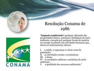Resolução Conama de
1986
“Impacto ambiental é qualquer alteração das
propriedades físicas, químicas e biológicas do meio
ambiente, causada por qualquer forma de matéria
ou energia resultante das atividades humanas que,
direta ou indiretamente afetam:
I. a saúde, a segurança e o bem-estar da
população;
II. as atividades sociais e econômicas;
III. a biota;
IV. as condições estéticas e sanitárias do meio
ambiente;
V. a qualidade dos recursos ambientais.”
 