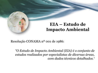 EIA – Estudo de
Impacto Ambiental
Resolução CONAMA nº 001 de 1986:
“O Estudo de Impacto Ambiental (EIA) é o conjunto de
estudos realizados por especialistas de diversas áreas,
com dados técnicos detalhados.”
 