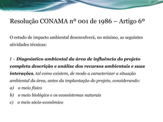 Resolução CONAMA nº 001 de 1986 – Artigo 6º
O estudo de impacto ambiental desenvolverá, no mínimo, as seguintes
atividades técnicas:
I – Diagnóstico ambiental da área de influência do projeto
completa descrição e análise dos recursos ambientais e suas
interações, tal como existem, de modo a caracterizar a situação
ambiental da área, antes da implantação do projeto, considerando:
a) o meio físico
b) o meio biológico e os ecossistemas naturais
c) o meio sócio-econômico
 