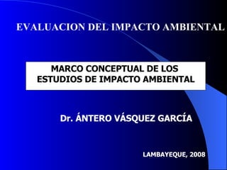 MARCO CONCEPTUAL DE LOS  ESTUDIOS DE IMPACTO AMBIENTAL EVALUACION DEL IMPACTO AMBIENTAL LAMBAYEQUE, 2008 Dr. ÁNTERO VÁSQUEZ GARCÍA 