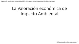 La Valoración económica de
Impacto Ambiental
Ingeniería Ambiental - Universidad ECCI - Msc. Adm. Amb. Diego Mauricio Rojas Cachope
© Todos los derechos reservados ®
 