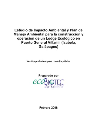 Estudio de Impacto Ambiental y Plan de
    Manejo Ambiental para la construcción y
     operación de un Lodge Ecológico en
        Puerto General Villamil (Isabela,
                 Galápagos)
 
 
 

           Versión preliminar para consulta pública 
 
 
 

                     Preparado por




                      Febrero 2008
 
 
 