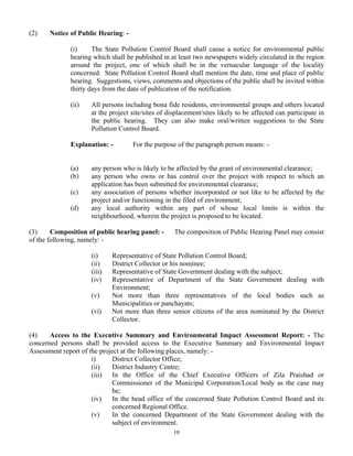 (2) Notice of Public Hearing: -
(i) The State Pollution Control Board shall cause a notice for environmental public
hearing which shall be published in at least two newspapers widely circulated in the region
around the project, one of which shall be in the vernacular language of the locality
concerned. State Pollution Control Board shall mention the date, time and place of public
hearing. Suggestions, views, comments and objections of the public shall be invited within
thirty days from the date of publication of the notification.
(ii) All persons including bona fide residents, environmental groups and others located
at the project site/sites of displacement/sites likely to be affected can participate in
the public hearing. They can also make oral/written suggestions to the State
Pollution Control Board.
Explanation: - For the purpose of the paragraph person means: -
(a) any person who is likely to be affected by the grant of environmental clearance;
(b) any person who owns or has control over the project with respect to which an
application has been submitted for environmental clearance;
(c) any association of persons whether incorporated or not like to be affected by the
project and/or functioning in the filed of environment;
(d) any local authority within any part of whose local limits is within the
neighbourhood, wherein the project is proposed to be located.
(3) Composition of public hearing panel: - The composition of Public Hearing Panel may consist
of the following, namely: -
(i) Representative of State Pollution Control Board;
(ii) District Collector or his nominee;
(iii) Representative of State Government dealing with the subject;
(iv) Representative of Department of the State Government dealing with
Environment;
(v) Not more than three representatives of the local bodies such as
Municipalities or panchayats;
(vi) Not more than three senior citizens of the area nominated by the District
Collector.
(4) Access to the Executive Summary and Environmental Impact Assessment Report: - The
concerned persons shall be provided access to the Executive Summary and Environmental Impact
Assessment report of the project at the following places, namely: -
i) District Collector Office;
(ii) District Industry Centre;
(iii) In the Office of the Chief Executive Officers of Zila Praishad or
Commissioner of the Municipal Corporation/Local body as the case may
be;
(iv) In the head office of the concerned State Pollution Control Board and its
concerned Regional Office.
(v) In the concerned Department of the State Government dealing with the
subject of environment.
10
 