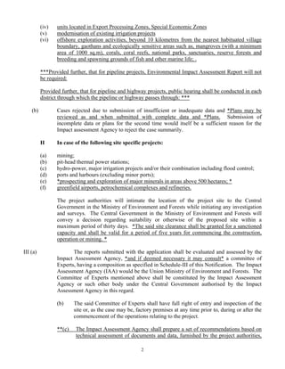 (iv) units located in Export Processing Zones, Special Economic Zones
(v) modernisation of existing irrigation projects
(vi) offshore exploration activities, beyond 10 kilometres from the nearest habituated village
boundary, gaothans and ecologically sensitive areas such as, mangroves (with a minimum
area of 1000 sq.m), corals, coral reefs, national parks, sanctuaries, reserve forests and
breeding and spawning grounds of fish and other marine life; .
***Provided further, that for pipeline projects, Environmental Impact Assessment Report will not
be required:
Provided further, that for pipeline and highway projects, public hearing shall be conducted in each
district through which the pipeline or highway passes through: ***
(b) Cases rejected due to submission of insufficient or inadequate data and *Plans may be
reviewed as and when submitted with complete data and *Plans. Submission of
incomplete data or plans for the second time would itself be a sufficient reason for the
Impact assessment Agency to reject the case summarily.
II In case of the following site specific projects:
(a) mining;
(b) pit-head thermal power stations;
(c) hydro-power, major irrigation projects and/or their combination including flood control;
(d) ports and harbours (excluding minor ports);
(e) *prospecting and exploration of major minerals in areas above 500 hectares; *
(f) greenfield airports, petrochemical complexes and refineries.
The project authorities will intimate the location of the project site to the Central
Government in the Ministry of Environment and Forests while initiating any investigation
and surveys. The Central Government in the Ministry of Environment and Forests will
convey a decision regarding suitability or otherwise of the proposed site within a
maximum period of thirty days. *The said site clearance shall be granted for a sanctioned
capacity and shall be valid for a period of five years for commencing the construction,
operation or mining. *
III (a) The reports submitted with the application shall be evaluated and assessed by the
Impact Assessment Agency, *and if deemed necessary it may consult* a committee of
Experts, having a composition as specified in Schedule-III of this Notification. The Impact
Assessment Agency (IAA) would be the Union Ministry of Environment and Forests. The
Committee of Experts mentioned above shall be constituted by the Impact Assessment
Agency or such other body under the Central Government authorised by the Impact
Assessment Agency in this regard.
(b) The said Committee of Experts shall have full right of entry and inspection of the
site or, as the case may be, factory premises at any time prior to, during or after the
commencement of the operations relating to the project.
**(c) The Impact Assessment Agency shall prepare a set of recommendations based on
technical assessment of documents and data, furnished by the project authorities,
2
 