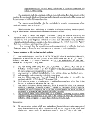 supplemented by data collected during visits to sites or factories if undertaken, and
details of public hearing.
The assessment shall be completed within a period of ninety days from receipt of the
requisite documents and data from the project authorities and completion of public hearing and
decision conveyed within thirty days thereafter.
The clearance granted shall be valid for a period of five years for commencement of the
construction or operation of the project. **
No construction work, preliminary or otherwise, relating to the setting up of the project
may be undertaken till the environmental and site clearance is obtained.
IV. In order to enable the Impact Assessment Agency to monitor effectively the
implementation of the recommendations and conditions subject to which the environmental
clearance has been given, the project authorities concerned shall submit a half yearly report to the
*Impact Assessment Agency. Subject to the public interest, * the Impact Assessment Agency
shall make compliance reports publicly available.
V. If no comments from the Impact Assessment Agency are received within the time limit,
the project would be deemed to have been approved as proposed by project authorities.
3. Nothing contained in this Notification shall apply to:
(a) any item falling under entry Nos. 3 *18*20* 31*and 32* of the Schedule-I to be located or
proposed to be located in the areas covered by the Notifications S.O. No.102 (E) dated 1st
February, 1989, S.O. 114 (E) dated 20th
February, 1991; *S.O. No. 416 (E) dated 20th
June, 1991*
and S.O. No.319 (E) dated 7th
May, 1992.
(b) any item falling under entry Nos.1,2,3,4,5,7,9,10,13, 14,16,17,19,*21*,25 and 27 of
Schedule-I if the investment is less than Rs.100 crores for new projects and less than Rs.
50 crores for expansion/modernization projects;
(c) any item reserved for Small Scale Industrial Sector with investment less than Rs. 1 crore.
(d) defence related road construction projects in border areas.
(e) any item falling under entry No. 8 of Schedule I, if that product is covered by the
notification G.S.R. 1037(E) dated 5th
December 1989.
(f) Modernisation projects in irrigation sector if additional command area is less than 10,000
hectares or project cost is less than Rs. 100 crores.:
(g) any construction project falling under entry 31 of Schedule-I including new townships,
industrial townships, settlement colonies, commercial complexes, hotel complexes,
hospitals and office complexes for 1000 (one thousand)persons or below or with an
investment of Rs.50,00,00,000/- (Rupees fifty crores) or below.
(h) any industrial estate falling under entry 32 of Schedule-I including industrial estates
accommodating industrial units in an area of 50 hectares or below but excluding the
industrial estates irrespective of area if their pollution potential is high.
Explanation.-
(i) New construction projects which were undertaken without obtaining the clearance required
under this notification and where construction work has not come up to the plinth level
shall require clearance under this notification with effect from the 7th
day of July, 2004.
3
 