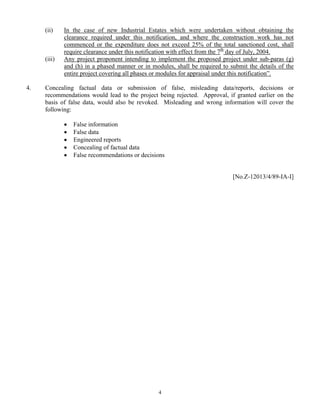 (ii) In the case of new Industrial Estates which were undertaken without obtaining the
clearance required under this notification, and where the construction work has not
commenced or the expenditure does not exceed 25% of the total sanctioned cost, shall
require clearance under this notification with effect from the 7th
day of July, 2004.
(iii) Any project proponent intending to implement the proposed project under sub-paras (g)
and (h) in a phased manner or in modules, shall be required to submit the details of the
entire project covering all phases or modules for appraisal under this notification”.
4. Concealing factual data or submission of false, misleading data/reports, decisions or
recommendations would lead to the project being rejected. Approval, if granted earlier on the
basis of false data, would also be revoked. Misleading and wrong information will cover the
following:
• False information
• False data
• Engineered reports
• Concealing of factual data
• False recommendations or decisions
[No.Z-12013/4/89-IA-I]
4
 