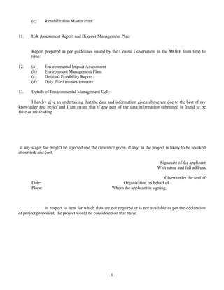 (c) Rehabilitation Master Plan:
11. Risk Assessment Report and Disaster Management Plan:
Report prepared as per guidelines issued by the Central Government in the MOEF from time to
time:
12. (a) Environmental Impact Assessment
(b) Environment Management Plan:
(c) Detailed Feasibility Report:
(d) Duly filled in questionnaire
13. Details of Environmental Management Cell:
I hereby give an undertaking that the data and information given above are due to the best of my
knowledge and belief and I am aware that if any part of the data/information submitted is found to be
false or misleading
at any stage, the project be rejected and the clearance given, if any, to the project is likely to be revoked
at our risk and cost.
Signature of the applicant
With name and full address
Given under the seal of
Date: Organisation on behalf of
Place: Whom the applicant is signing.
In respect to item for which data are not required or is not available as per the declaration
of project proponent, the project would be considered on that basis.
8
 