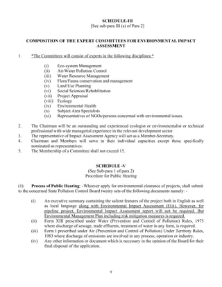 SCHEDULE-III
[See sub-para III (a) of Para 2]
COMPOSITION OF THE EXPERT COMMITTEES FOR ENVIRONMENTAL IMPACT
ASSESSMENT
1. *The Committees will consist of experts in the following disciplines:*
(i) Eco-system Management
(ii) Air/Water Pollution Control
(iii) Water Resource Management
(iv) Flora/Fauna conservation and management
(v) Land Use Planning
(vi) Social Sciences/Rehabilitation
(vii) Project Appraisal
(viii) Ecology
(ix) Environmental Health
(x) Subject Area Specialists
(xi) Representatives of NGOs/persons concerned with environmental issues.
2. The Chairman will be an outstanding and experienced ecologist or environmentalist or technical
professional with wide managerial experience in the relevant development sector.
3. The representative of Impact Assessment Agency will act as a Member-Secretary.
4. Chairman and Members will serve in their individual capacities except those specifically
nominated as representatives.
5. The Membership of a Committee shall not exceed 15.
SCHEDULE -V
(See Sub-para 1 of para 2)
Procedure for Public Hearing
(1) Process of Public Hearing: -Whoever apply for environmental clearance of projects, shall submit
to the concerned State Pollution Control Board twenty sets of the following documents namely: -
(i) An executive summary containing the salient features of the project both in English as well
as local language along with Environmental Impact Assessment (EIA). However, for
pipeline project, Environmental Impact Assessment report will not be required. But
Environmental Management Plan including risk mitigation measures is required.
(ii) Form XIII prescribed under Water (Prevention and Control of Pollution) Rules, 1975
where discharge of sewage, trade effluents, treatment of water in any form, is required.
(iii) Form I prescribed under Air (Prevention and Control of Pollution) Under Territory Rules,
1983 where discharge of emissions are involved in any process, operation or industry.
(iv) Any other information or document which is necessary in the opinion of the Board for their
final disposal of the application.
9
 
