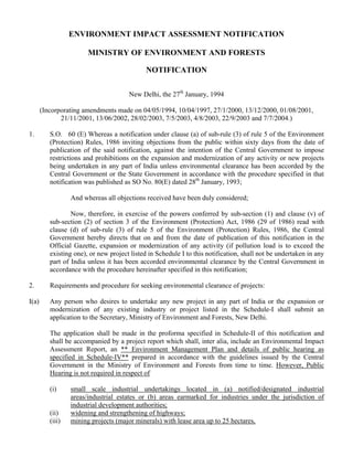 ENVIRONMENT IMPACT ASSESSMENT NOTIFICATION
MINISTRY OF ENVIRONMENT AND FORESTS
NOTIFICATION
New Delhi, the 27th
January, 1994
(Incorporating amendments made on 04/05/1994, 10/04/1997, 27/1/2000, 13/12/2000, 01/08/2001,
21/11/2001, 13/06/2002, 28/02/2003, 7/5/2003, 4/8/2003, 22/9/2003 and 7/7/2004.)
1. S.O. 60 (E) Whereas a notification under clause (a) of sub-rule (3) of rule 5 of the Environment
(Protection) Rules, 1986 inviting objections from the public within sixty days from the date of
publication of the said notification, against the intention of the Central Government to impose
restrictions and prohibitions on the expansion and modernization of any activity or new projects
being undertaken in any part of India unless environmental clearance has been accorded by the
Central Government or the State Government in accordance with the procedure specified in that
notification was published as SO No. 80(E) dated 28th
January, 1993;
And whereas all objections received have been duly considered;
Now, therefore, in exercise of the powers conferred by sub-section (1) and clause (v) of
sub-section (2) of section 3 of the Environment (Protection) Act, 1986 (29 of 1986) read with
clause (d) of sub-rule (3) of rule 5 of the Environment (Protection) Rules, 1986, the Central
Government hereby directs that on and from the date of publication of this notification in the
Official Gazette, expansion or modernization of any activity (if pollution load is to exceed the
existing one), or new project listed in Schedule I to this notification, shall not be undertaken in any
part of India unless it has been accorded environmental clearance by the Central Government in
accordance with the procedure hereinafter specified in this notification;
2. Requirements and procedure for seeking environmental clearance of projects:
I(a) Any person who desires to undertake any new project in any part of India or the expansion or
modernization of any existing industry or project listed in the Schedule-I shall submit an
application to the Secretary, Ministry of Environment and Forests, New Delhi.
The application shall be made in the proforma specified in Schedule-II of this notification and
shall be accompanied by a project report which shall, inter alia, include an Environmental Impact
Assessment Report, an ** Environment Management Plan and details of public hearing as
specified in Schedule-IV** prepared in accordance with the guidelines issued by the Central
Government in the Ministry of Environment and Forests from time to time. However, Public
Hearing is not required in respect of
(i) small scale industrial undertakings located in (a) notified/designated industrial
areas/industrial estates or (b) areas earmarked for industries under the jurisdiction of
industrial development authorities;
(ii) widening and strengthening of highways;
(iii) mining projects (major minerals) with lease area up to 25 hectares,
 