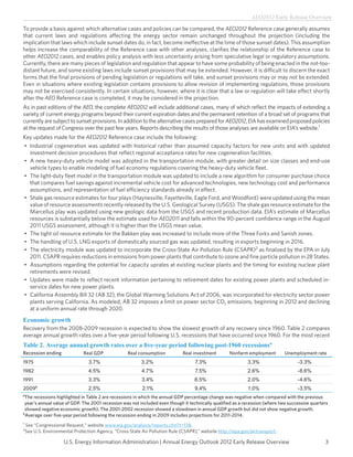 AEO2012 Early Release Overview

To provide a basis against which alternative cases and policies can be compared, the AEO2012 Reference case generally assumes
that current laws and regulations affecting the energy sector remain unchanged throughout the projection (including the
implication that laws which include sunset dates do, in fact, become ineffective at the time of those sunset dates). This assumption
helps increase the comparability of the Reference case with other analyses, clarifies the relationship of the Reference case to
other AEO2012 cases, and enables policy analysis with less uncertainty arising from speculative legal or regulatory assumptions.
Currently, there are many pieces of legislation and regulation that appear to have some probability of being enacted in the not-too-
distant future, and some existing laws include sunset provisions that may be extended. However, it is difficult to discern the exact
forms that the final provisions of pending legislation or regulations will take, and sunset provisions may or may not be extended.
Even in situations where existing legislation contains provisions to allow revision of implementing regulations, those provisions
may not be exercised consistently. In certain situations, however, where it is clear that a law or regulation will take effect shortly
after the AEO Reference case is completed, it may be considered in the projection.
As in past editions of the AEO, the complete AEO2012 will include additional cases, many of which reflect the impacts of extending a
variety of current energy programs beyond their current expiration dates and the permanent retention of a broad set of programs that
currently are subject to sunset provisions. In addition to the alternative cases prepared for AEO2012, EIA has examined proposed policies
at the request of Congress over the past few years. Reports describing the results of those analyses are available on EIA’s website.1
Key updates made for the AEO2012 Reference case include the following:
•	 Industrial cogeneration was updated with historical rather than assumed capacity factors for new units and with updated
   investment decision procedures that reflect regional acceptance rates for new cogeneration facilities.
•	 A new heavy-duty vehicle model was adopted in the transportation module, with greater detail on size classes and end-use
   vehicle types to enable modeling of fuel economy regulations covering the heavy-duty vehicle fleet.
•	 The light-duty fleet model in the transportation module was updated to include a new algorithm for consumer purchase choice
   that compares fuel savings against incremental vehicle cost for advanced technologies, new technology cost and performance
   assumptions, and representation of fuel efficiency standards already in effect.
•	 Shale gas resource estimates for four plays (Haynesville, Fayetteville, Eagle Ford, and Woodford) were updated using the mean
   value of resource assessments recently released by the U.S. Geological Survey (USGS). The shale gas resource estimate for the
   Marcellus play was updated using new geologic data from the USGS and recent production data. EIA’s estimate of Marcellus
   resources is substantially below the estimate used for AEO2011 and falls within the 90-percent confidence range in the August
   2011 USGS assessment, although it is higher than the USGS mean value.
•	 The tight oil resource estimate for the Bakken play was increased to include more of the Three Forks and Sanish zones.
•	 The handling of U.S. LNG exports of domestically sourced gas was updated, resulting in exports beginning in 2016.
•	 The electricity module was updated to incorporate the Cross-State Air Pollution Rule (CSAPR)2 as finalized by the EPA in July
   2011. CSAPR requires reductions in emissions from power plants that contribute to ozone and fine particle pollution in 28 States.
•	 Assumptions regarding the potential for capacity uprates at existing nuclear plants and the timing for existing nuclear plant
   retirements were revised.
•	 Updates were made to reflect recent information pertaining to retirement dates for existing power plants and scheduled in-
   service dates for new power plants.
•	 California Assembly Bill 32 (AB 32), the Global Warming Solutions Act of 2006, was incorporated for electricity sector power
   plants serving California. As modeled, AB 32 imposes a limit on power sector CO2 emissions, beginning in 2012 and declining
   at a uniform annual rate through 2020.

Economic growth
Recovery from the 2008-2009 recession is expected to show the slowest growth of any recovery since 1960. Table 2 compares
average annual growth rates over a five-year period following U.S. recessions that have occurred since 1960. For the most recent
Table 2. Average annual growth rates over a five-year period following post-1960 recessionsa
Recession ending               Real GDP              Real consumption          Real investment       Nonfarm employment        Unemployment rate
1975                              3.7%                     3.2%                      7.3%                     3.3%                  -3.3%
1982                              4.5%                     4.7%                      7.5%                     2.6%                  -8.6%
1991                              3.3%                     3.4%                     8.5%                      2.0%                  -4.6%
2009b                             2.5%                     2.1%                      9.4%                     1.0%                  -3.5%
a
 The recessions highlighted in Table 2 are recessions in which the annual GDP percentage change was negative when compared with the previous
 year’s annual value of GDP. The 2001 recession was not included even though it technically qualified as a recession (where two successive quarters
 showed negative economic growth). The 2001-2002 recession showed a slowdown in annual GDP growth but did not show negative growth.
b
  Average over five-year period following the recession ending in 2009 includes projections for 2011-2014.
1
    S
     ee “Congressional Request,” website www.eia.gov/analysis/reports.cfm?t=138.
2
    See U.S. Environmental Protection Agency, “Cross-State Air Pollution Rule (CSAPR),” website http://epa.gov/airtransport.

                      U.S. Energy Information Administration | Annual Energy Outlook 2012 Early Release Overview                                 3
 