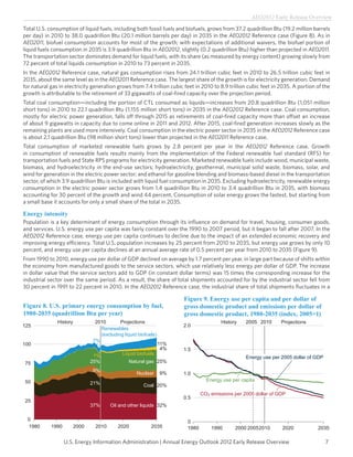 AEO2012 Early Release Overview

Total U.S. consumption of liquid fuels, including both fossil fuels and biofuels, grows from 37.2 quadrillion Btu (19.2 million barrels
per day) in 2010 to 38.0 quadrillion Btu (20.1 million barrels per day) in 2035 in the AEO2012 Reference case (Figure 8). As in
AEO2011, biofuel consumption accounts for most of the growth; with expectations of additional waivers, the biofuel portion of
liquid fuels consumption in 2035 is 3.9 quadrillion Btu in AEO2012, slightly (0.2 quadrillion Btu) higher than projected in AEO2011.
The transportation sector dominates demand for liquid fuels, with its share (as measured by energy content) growing slowly from
72 percent of total liquids consumption in 2010 to 73 percent in 2035.
In the AEO2012 Reference case, natural gas consumption rises from 24.1 trillion cubic feet in 2010 to 26.5 trillion cubic feet in
2035, about the same level as in the AEO2011 Reference case. The largest share of the growth is for electricity generation. Demand
for natural gas in electricity generation grows from 7.4 trillion cubic feet in 2010 to 8.9 trillion cubic feet in 2035. A portion of the
growth is attributable to the retirement of 33 gigawatts of coal-fired capacity over the projection period.
Total coal consumption—including the portion of CTL consumed as liquids—increases from 20.8 quadrillion Btu (1,051 million
short tons) in 2010 to 22.1 quadrillion Btu (1,155 million short tons) in 2035 in the AEO2012 Reference case. Coal consumption,
mostly for electric power generation, falls off through 2015 as retirements of coal-fired capacity more than offset an increase
of about 9 gigawatts in capacity due to come online in 2011 and 2012. After 2015, coal-fired generation increases slowly as the
remaining plants are used more intensively. Coal consumption in the electric power sector in 2035 in the AEO2012 Reference case
is about 2.1 quadrillion Btu (98 million short tons) lower than projected in the AEO2011 Reference case.
Total consumption of marketed renewable fuels grows by 2.8 percent per year in the AEO2012 Reference case. Growth
in consumption of renewable fuels results mainly from the implementation of the Federal renewable fuel standard (RFS) for
transportation fuels and State RPS programs for electricity generation. Marketed renewable fuels include wood, municipal waste,
biomass, and hydroelectricity in the end-use sectors; hydroelectricity, geothermal, municipal solid waste, biomass, solar, and
wind for generation in the electric power sector; and ethanol for gasoline blending and biomass-based diesel in the transportation
sector, of which 3.9 quadrillion Btu is included with liquid fuel consumption in 2035. Excluding hydroelectricity, renewable energy
consumption in the electric power sector grows from 1.4 quadrillion Btu in 2010 to 3.4 quadrillion Btu in 2035, with biomass
accounting for 30 percent of the growth and wind 44 percent. Consumption of solar energy grows the fastest, but starting from
a small base it accounts for only a small share of the total in 2035.

Energy intensity
Population is a key determinant of energy consumption through its influence on demand for travel, housing, consumer goods,
and services. U.S. energy use per capita was fairly constant over the 1990 to 2007 period, but it began to fall after 2007. In the
AEO2012 Reference case, energy use per capita continues to decline due to the impact of an extended economic recovery and
improving energy efficiency. Total U.S. population increases by 25 percent from 2010 to 2035, but energy use grows by only 10
percent, and energy use per capita declines at an annual average rate of 0.5 percent per year from 2010 to 2035 (Figure 9).
From 1990 to 2010, energy use per dollar of GDP declined on average by 1.7 percent per year, in large part because of shifts within
the economy from manufactured goods to the service sectors, which use relatively less energy per dollar of GDP. The increase
in dollar value that the service sectors add to GDP (in constant dollar terms) was 15 times the corresponding increase for the
industrial sector over the same period. As a result, the share of total shipments accounted for by the industrial sector fell from
30 percent in 1991 to 22 percent in 2010. In the AEO2012 Reference case, the industrial share of total shipments fluctuates in a

                                                                       Figure 9. Energy use per capita and per dollar of
Figure 8. U.S. primary energy consumption by fuel,                     gross domestic product and emissions per dollar of
1980-2035 (quadrillion Btu per year)                                   gross domestic product, 1980-2035 (index, 2005=1)
               History           2010       Projections                                 History    2005 2010       Projections
125                                                                    2.0
                                   Renewables
                                   (excluding liquid biofuels)
                                7%
100                                                              11%
                                                                  4%   1.5
                                 1%          Liquid biofuels
                                                                                                   Energy use per 2005 dollar of GDP
75                              25%             Natural gas 25%
                                9%
                                                    Nuclear      9%    1.0
50                                                                                Energy use per capita
                                21%                    Coal 20%
                                                                                CO2 emissions per 2005 dollar of GDP
                                                                       0.5
25
                                37%     Oil and other liquids 32%

  0                                                                      0
  1980      1990         2000    2010      2020            2035          1980       1990      2000 2005 2010       2020            2035

                   U.S. Energy Information Administration | Annual Energy Outlook 2012 Early Release Overview                          7
 
