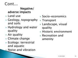 Negative/
adverse impacts
 Land use
 Geology, topography
and soils
 Hydrology and water
quality
 Air quality
 Climate change
 Ecology: terrestrial
and aquatic
 Noise and vibration
 Socio-economics
 Transport
 Landscape, visual
quality
 Historic environment
 Recreation and
amenity
12/28/2022 10
 