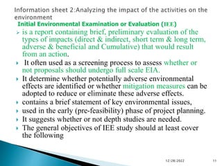 Initial Environmental Examination or Evaluation (IEE)
 is a report containing brief, preliminary evaluation of the
types of impacts (direct & indirect, short term & long term,
adverse & beneficial and Cumulative) that would result
from an action.
 It often used as a screening process to assess whether or
not proposals should undergo full scale EIA.
 It determine whether potentially adverse environmental
effects are identified or whether mitigation measures can be
adopted to reduce or eliminate these adverse effects.
 contains a brief statement of key environmental issues,
 used in the early (pre-feasibility) phase of project planning.
 It suggests whether or not depth studies are needed.
 The general objectives of IEE study should at least cover
the following
12/28/2022 11
 