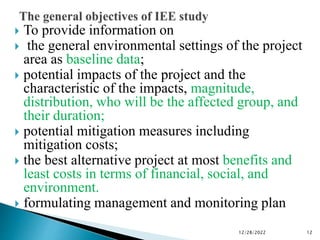  To provide information on
 the general environmental settings of the project
area as baseline data;
 potential impacts of the project and the
characteristic of the impacts, magnitude,
distribution, who will be the affected group, and
their duration;
 potential mitigation measures including
mitigation costs;
 the best alternative project at most benefits and
least costs in terms of financial, social, and
environment.
 formulating management and monitoring plan
12/28/2022 12
 