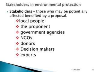  Stakeholders – those who may be potentially
affected benefited by a proposal.
local people
 the proponent
 government agencies
 NGOs
 donors
 Decision makers
 experts
12/28/2022 15
 