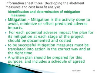 Identification and determination of mitigation
measures
 Mitigation:- Mitigation is the activity done to
avoid, minimize or offset predicted adverse
impacts.
 For each potential adverse impact the plan for
its mitigation at each stage of the project
should be documented and costed
 to be successful Mitigation measures must be
translated into action in the correct way and at
the right time
 A written plan should be prepared for this
purpose, and includes a schedule of agreed
actions
12/28/2022 16
 