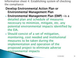 Develop Environmental Action Plan or
Environmental Management Plan
 Environmental Management Plan (EMP) -is a
detailed plan and schedule of measures
necessary to minimize, mitigate, etc. any
potential environmental impacts identified by
the EIA.
 Should consist of a set of mitigation,
monitoring, cost needed and institutional
measures to be taken during the
implementation and operation of the
proposed project to eliminate adverse
environmental impacts
12/28/2022 18
 