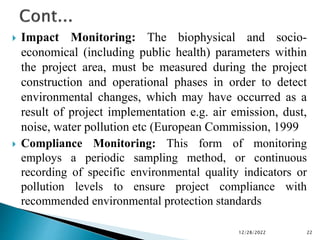  Impact Monitoring: The biophysical and socio-
economical (including public health) parameters within
the project area, must be measured during the project
construction and operational phases in order to detect
environmental changes, which may have occurred as a
result of project implementation e.g. air emission, dust,
noise, water pollution etc (European Commission, 1999
 Compliance Monitoring: This form of monitoring
employs a periodic sampling method, or continuous
recording of specific environmental quality indicators or
pollution levels to ensure project compliance with
recommended environmental protection standards
12/28/2022 22
 