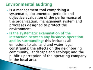  Is a management tool comprising a
systematic, documented, periodic and
objective evaluation of the performance of
the organization, management system and
processes designed to protect the
environment.
 Is the systematic examination of the
interaction between any business operation
and its surrounding; this includes all
emissions to air, land and water legal
constraints; the effects on the neighboring
community, landscape and ecology; and the
public's perception of the operating company
in the local area.
12/28/2022 24
 