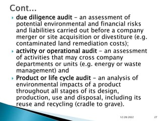  due diligence audit - an assessment of
potential environmental and financial risks
and liabilities carried out before a company
merger or site acquisition or divestiture (e.g.
contaminated land remediation costs);
 activity or operational audit - an assessment
of activities that may cross company
departments or units (e.g. energy or waste
management) and
 Product or life cycle audit - an analysis of
environmental impacts of a product
throughout all stages of its design,
production, use and disposal, including its
reuse and recycling (cradle to grave).
12/28/2022 27
 