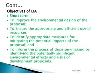 Objectives of EIA
 Short term
 To improve the environmental design of the
proposal;
 To Ensure the appropriate and efficient use of
resources
 To identify appropriate measures for
mitigating the potential impacts of the
proposal; and
 To inform the process of decision-making by
identifying the potentially significant
environmental effects and risks of
development proposals.
12/28/2022 4
 