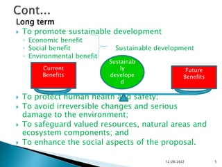 Long term
 To promote sustainable development
◦ Economic benefit
◦ Social benefit Sustainable development
◦ Environmental benefit
 To protect human health and safety;
 To avoid irreversible changes and serious
damage to the environment;
 To safeguard valued resources, natural areas and
ecosystem components; and
 To enhance the social aspects of the proposal.
12/28/2022 5
Current
Benefits
Sustainab
ly
develope
d
Future
Benefits
 