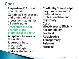  Purposive- EIA should
meet its aim
 Certainty: The process
and timing of the
assessment adjust by
all participants.
 Integrated (social,
economic and
biophysical aspects)
 Adaptive- focuses on
the realities
 Rigorous- best
practicable
methodologies to
address the impacts
 Credibility/Interdiscipli
nary : Assessment is
undertaken with
professionalism and
objectivity.
 Cost-
effectiveness/Efficient
 Accountability
 Practical
 Participative
 Transparency
 Relevant
 Focused -
12/28/2022 6
 