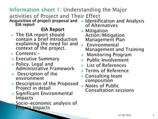 Acquisition of project proposal and
EIA report
EIA Report
 The EIA report should
contain a brief introduction
explaining the need for and
context of the project.
 Contents:-
 Executive Summary
 Policy, Legal and
Administrative Framework
 Description of the
environment
 Description of the Proposed
Project in detail
 Significant Environmental
Impacts
 Socio-economic analysis of
Project Impacts
 Identification and Analysis
of Alternatives
 Mitigation
Action/Mitigation
Management Plan
 Environmental
Management and Training
 Monitoring Program
 Public Involvement
 List of References
 Terms of Reference
 Consulting team
composition
 Notes of Public
Consultation sessions
12/28/2022 7
 
