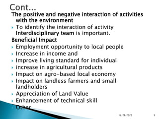 The positive and negative interaction of activities
with the environment
 To identify the interaction of activity
Interdisciplinary team is important.
Beneficial Impact
 Employment opportunity to local people
 Increase in income and
 Improve living standard for individual
 increase in agricultural products
 Impact on agro-based local economy
 Impact on landless farmers and small
landholders
 Appreciation of Land Value
 Enhancement of technical skill
 Other
12/28/2022 9
 
